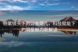 楊紫鏡頭下的公主范兒，科技賦能下的明星魅力新解讀