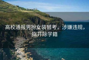高校通報(bào)男扮女裝替考，涉嫌違規(guī)，擬開除學(xué)籍