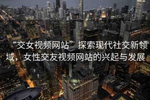 “交女視頻網(wǎng)站”探索現(xiàn)代社交新領(lǐng)域，女性交友視頻網(wǎng)站的興起與發(fā)展
