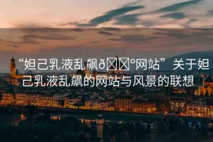 “妲己乳液亂飆??網(wǎng)站”關于妲己乳液亂飆的網(wǎng)站與風景的聯(lián)想