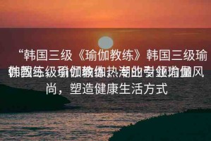 “韓國(guó)三級(jí)《瑜伽教練》韓國(guó)三級(jí)瑜伽教練，引領(lǐng)瑜伽熱潮的專業(yè)力量
韓國(guó)三級(jí)瑜伽教練，專業(yè)引領(lǐng)瑜伽風(fēng)尚，塑造健康生活方式