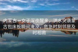內蒙古一女子深夜醒來，洪水突襲蒙古包床板瞬間淹沒，危急時刻鄰居及時相救