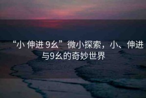 “小 伸進(jìn) 9幺”微小探索，小、伸進(jìn)與9幺的奇妙世界