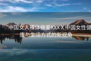 “中國(guó)女人裸體做爰XXXⅩ中國(guó)女性健康與生活方式的新視角