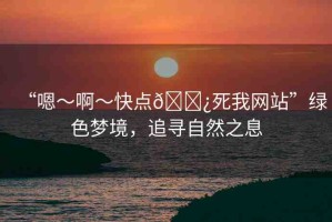 “嗯～啊～快點(diǎn)??死我網(wǎng)站”綠色夢(mèng)境，追尋自然之息
