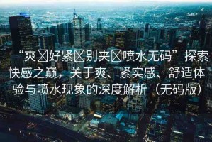 “爽?好緊?別夾?噴水無碼”探索快感之巔，關于爽、緊實感、舒適體驗與噴水現(xiàn)象的深度解析（無碼版）