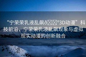 “寧榮榮乳液亂飆??3D動漫”科技前沿，寧榮榮乳液亂飆現(xiàn)象與虛擬現(xiàn)實動漫的創(chuàng)新融合