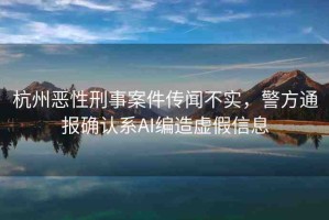 杭州惡性刑事案件傳聞不實，警方通報確認系AI編造虛假信息