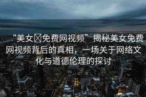 “美女?免費(fèi)網(wǎng)視頻”揭秘美女免費(fèi)網(wǎng)視頻背后的真相，一場關(guān)于網(wǎng)絡(luò)文化與道德倫理的探討