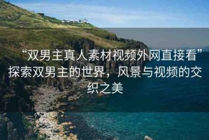 “雙男主真人素材視頻外網(wǎng)直接看”探索雙男主的世界，風(fēng)景與視頻的交織之美