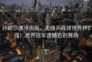 孫穎莎爆冷出局，無緣乒乓球世界杯8強(qiáng)！世界冠軍遺憾告別賽場