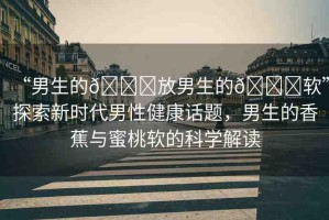 “男生的??放男生的??軟”探索新時(shí)代男性健康話題，男生的香蕉與蜜桃軟的科學(xué)解讀