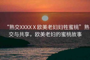 “熟交XXXXⅩ歐美老婦婦牲蜜桃”熟交與共享，歐美老婦的蜜桃故事