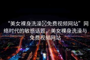 “美女裸身洗澡?免費(fèi)視頻網(wǎng)站”網(wǎng)絡(luò)時(shí)代的敏感話(huà)題，美女裸身洗澡與免費(fèi)視頻網(wǎng)站