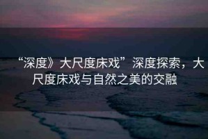 “深度》大尺度床戲”深度探索，大尺度床戲與自然之美的交融
