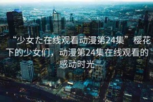 “少女た在線觀看動(dòng)漫第24集”櫻花下的少女們，動(dòng)漫第24集在線觀看的感動(dòng)時(shí)光