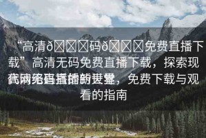 “高清??碼??免費(fèi)直播下載”高清無(wú)碼免費(fèi)直播下載，探索現(xiàn)代網(wǎng)絡(luò)直播的新世界
高清無(wú)碼直播的天堂，免費(fèi)下載與觀看的指南