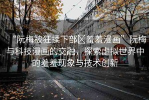 “阮梅被狂揉下部?羞羞漫畫”阮梅與科技漫畫的交融，探索虛擬世界中的羞羞現(xiàn)象與技術(shù)創(chuàng)新