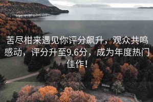 苦盡柑來遇見你評分飆升，觀眾共鳴感動，評分升至9.6分，成為年度熱門佳作！