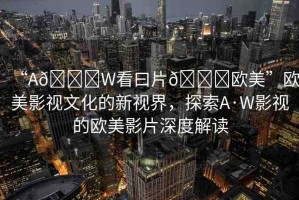 “A??W看曰片??歐美”歐美影視文化的新視界，探索A·W影視的歐美影片深度解讀