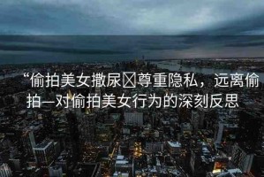 “偷拍美女撒尿?尊重隱私，遠離偷拍—對偷拍美女行為的深刻反思