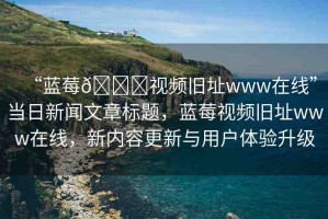 “藍(lán)莓??視頻舊址www在線”當(dāng)日新聞文章標(biāo)題，藍(lán)莓視頻舊址www在線，新內(nèi)容更新與用戶體驗升級