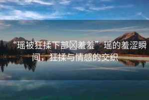 “瑤被狂揉下部?羞羞”瑤的羞澀瞬間，狂揉與情感的交織