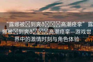 “露娜被?到爽??高潮痙攣”露娜被?到爽??高潮痙攣—游戲世界中的激情時刻與角色體驗