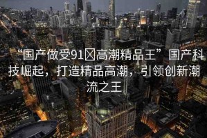 “國(guó)產(chǎn)做受91?高潮精品王”國(guó)產(chǎn)科技崛起，打造精品高潮，引領(lǐng)創(chuàng)新潮流之王