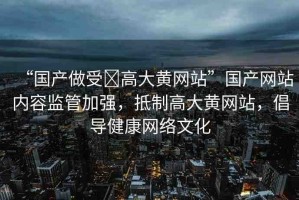 “國產(chǎn)做受?高大黃網(wǎng)站”國產(chǎn)網(wǎng)站內(nèi)容監(jiān)管加強，抵制高大黃網(wǎng)站，倡導健康網(wǎng)絡(luò)文化