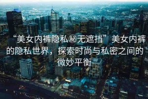 “美女內(nèi)褲隱私秘?zé)o遮擋”美女內(nèi)褲的隱私世界，探索時(shí)尚與私密之間的微妙平衡