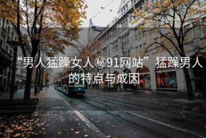 “男人猛躁女人秘91網(wǎng)站”猛躁男人的特點(diǎn)與成因