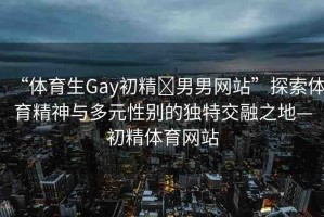 “體育生Gay初精?男男網(wǎng)站”探索體育精神與多元性別的獨(dú)特交融之地—初精體育網(wǎng)站