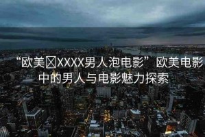 “歐美?XXXX男人泡電影”歐美電影中的男人與電影魅力探索