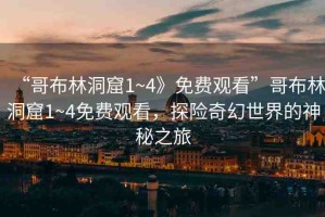“哥布林洞窟1~4》免費觀看”哥布林洞窟1~4免費觀看，探險奇幻世界的神秘之旅
