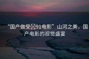“國(guó)產(chǎn)做受?91電影”山河之美，國(guó)產(chǎn)電影的視覺盛宴