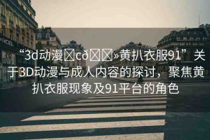 “3d動(dòng)漫?c??黃扒衣服91”關(guān)于3D動(dòng)漫與成人內(nèi)容的探討，聚焦黃扒衣服現(xiàn)象及91平臺(tái)的角色