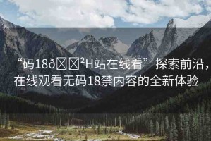 “碼18??H站在線看”探索前沿，在線觀看無碼18禁內(nèi)容的全新體驗(yàn)