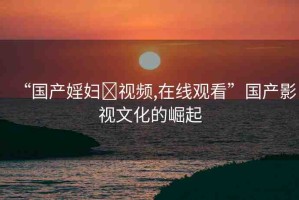 “國產(chǎn)婬婦?視頻,在線觀看”國產(chǎn)影視文化的崛起