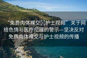“免費(fèi)肉體裸交?護(hù)士視頻”關(guān)于網(wǎng)絡(luò)色情與醫(yī)療倫理的警示—堅(jiān)決反對(duì)免費(fèi)肉體裸交與護(hù)士視頻的傳播