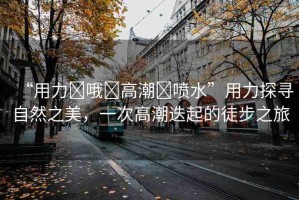 “用力?哦?高潮?噴水”用力探尋自然之美，一次高潮迭起的徒步之旅