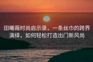 田曦薇時尚啟示錄，一條絲巾的跨界演繹，如何輕松打造出門新風尚