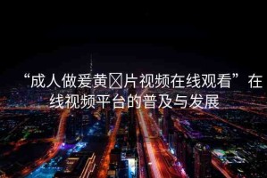 “成人做爰黃?片視頻在線觀看”在線視頻平臺(tái)的普及與發(fā)展