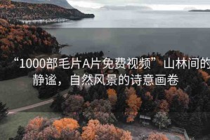 “1000部毛片A片免費(fèi)視頻”山林間的靜謐，自然風(fēng)景的詩意畫卷