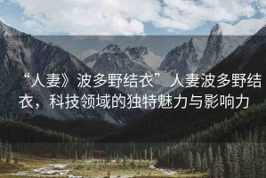“人妻》波多野結(jié)衣”人妻波多野結(jié)衣，科技領(lǐng)域的獨(dú)特魅力與影響力