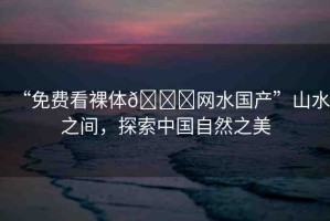 “免費看裸體??網(wǎng)水國產(chǎn)”山水之間，探索中國自然之美
