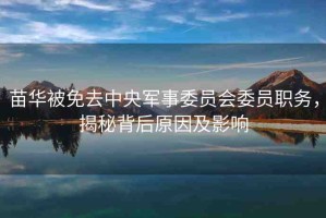 苗華被免去中央軍事委員會(huì)委員職務(wù)，揭秘背后原因及影響