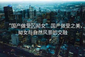 “國產(chǎn)做受?拗女”國產(chǎn)做受之美，拗女與自然風(fēng)景的交融