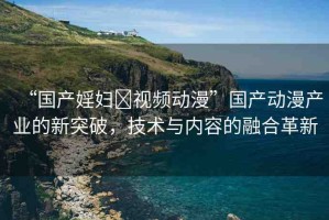 “國產(chǎn)婬婦?視頻動漫”國產(chǎn)動漫產(chǎn)業(yè)的新突破，技術(shù)與內(nèi)容的融合革新