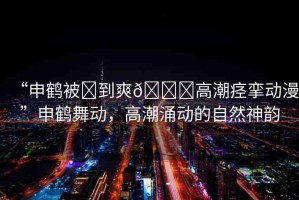 “申鶴被?到爽??高潮痙攣動(dòng)漫”申鶴舞動(dòng)，高潮涌動(dòng)的自然神韻